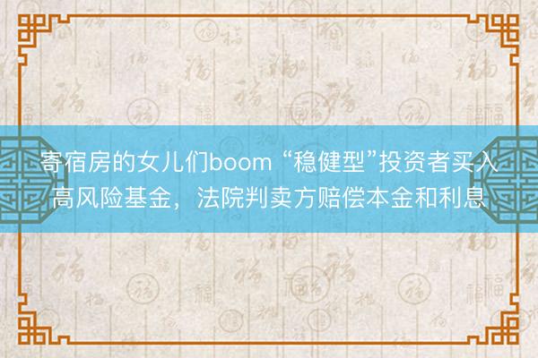 寄宿房的女儿们boom “稳健型”投资者买入高风险基金，法院判卖方赔偿本金和利息