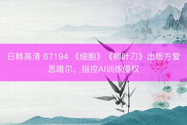 日韩高清 67194 《细胞》《柳叶刀》出版方爱思唯尔,指控AI训练侵权