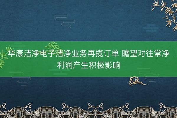 华康洁净电子洁净业务再揽订单 瞻望对往常净利润产生积极影响