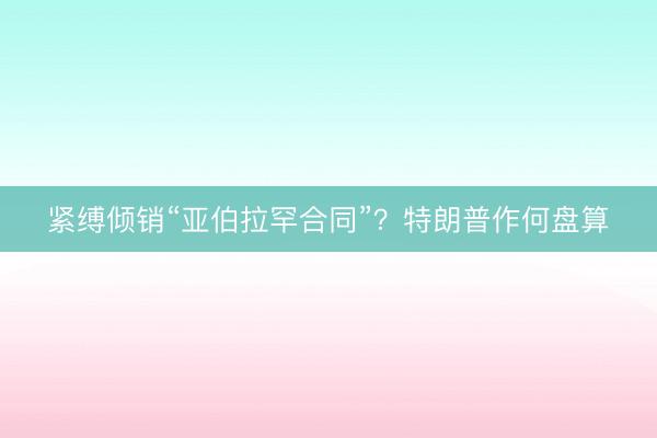 紧缚倾销“亚伯拉罕合同”?特朗普作何盘算