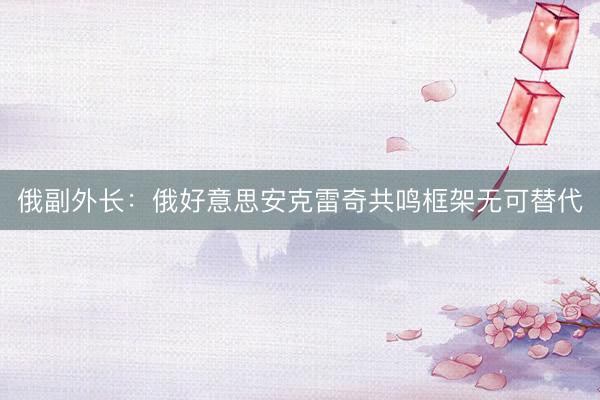 俄副外长：俄好意思安克雷奇共鸣框架无可替代