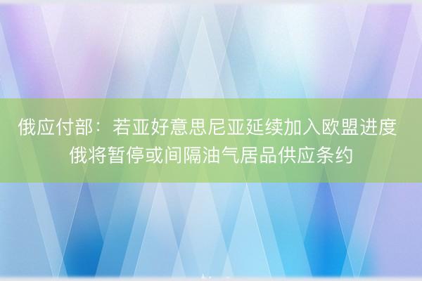 俄应付部：若亚好意思尼亚延续加入欧盟进度 俄将暂停或间隔油气居品供应条约