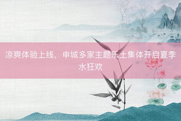 凉爽体验上线,申城多家主题乐土集体开启夏季水狂欢