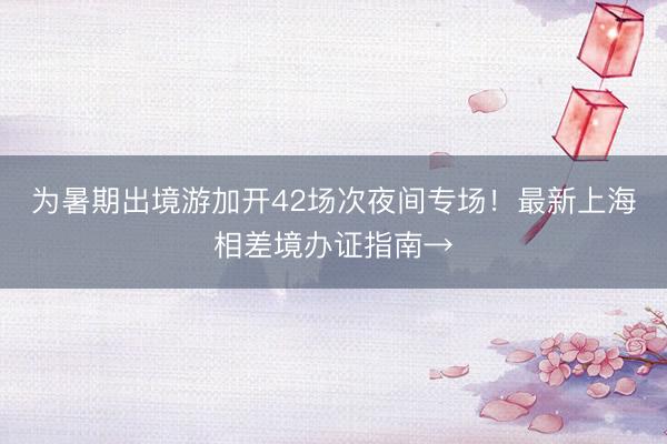 为暑期出境游加开42场次夜间专场！最新上海相差境办证指南→