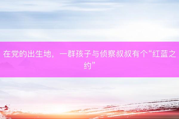 在党的出生地，一群孩子与侦察叔叔有个“红蓝之约”