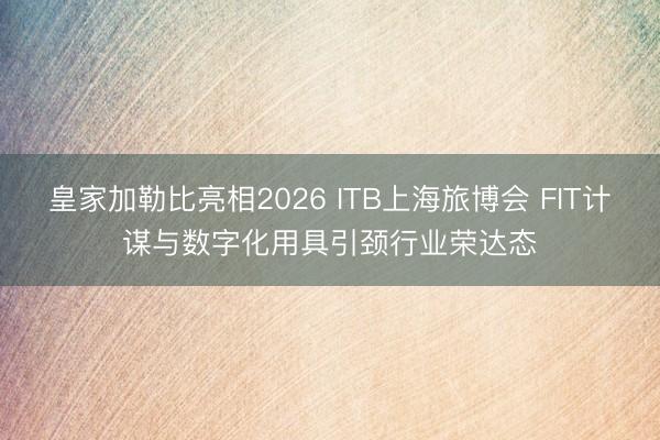 皇家加勒比亮相2026 ITB上海旅博会 FIT计谋与数字化用具引颈行业荣达态