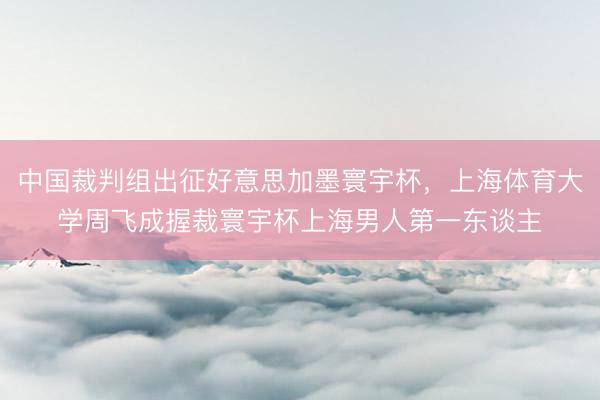 中国裁判组出征好意思加墨寰宇杯，上海体育大学周飞成握裁寰宇杯上海男人第一东谈主