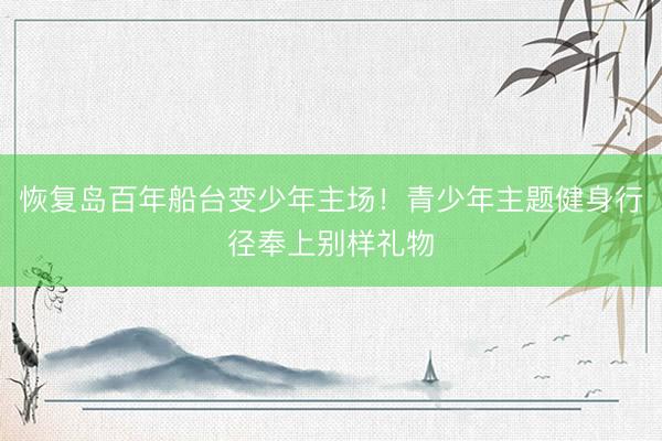恢复岛百年船台变少年主场！青少年主题健身行径奉上别样礼物