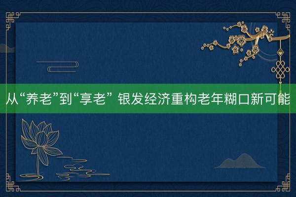 从“养老”到“享老” 银发经济重构老年糊口新可能