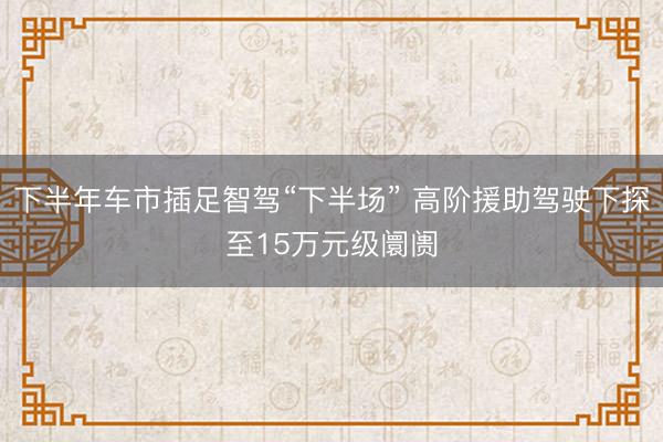 下半年车市插足智驾“下半场” 高阶援助驾驶下探至15万元级阛阓