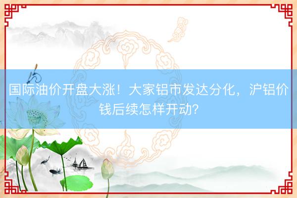 国际油价开盘大涨！大家铝市发达分化，沪铝价钱后续怎样开动？