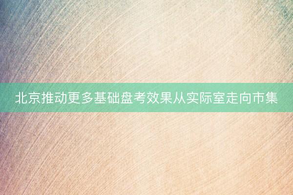 北京推动更多基础盘考效果从实际室走向市集