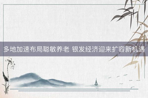多地加速布局聪敏养老 银发经济迎来扩容新机遇