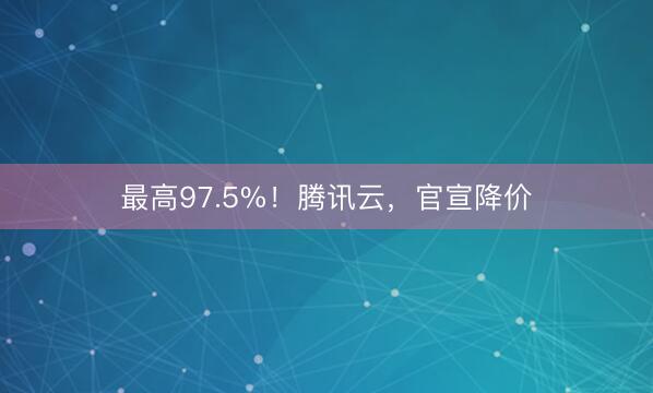 最高97.5%！腾讯云，官宣降价