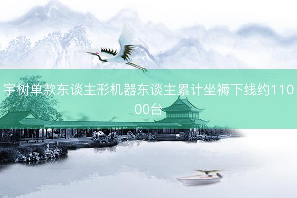 宇树单款东谈主形机器东谈主累计坐褥下线约11000台