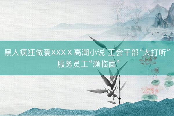 黑人疯狂做爰XXXⅩ高潮小说 工会干部“大打听” 服务员工“濒临面”