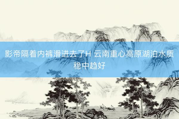 影帝隔着内裤滑进去了H 云南重心高原湖泊水质稳中趋好