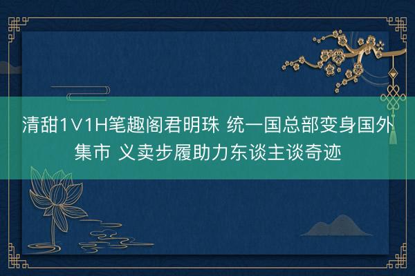 清甜1∨1H笔趣阁君明珠 统一国总部变身国外集市 义卖步履助力东谈主谈奇迹