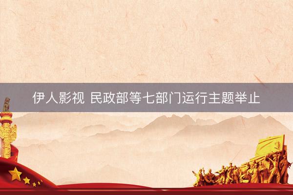 伊人影视 民政部等七部门运行主题举止