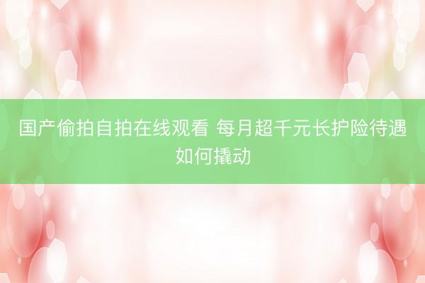 国产偷拍自拍在线观看 每月超千元长护险待遇如何撬动