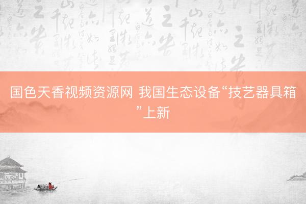 国色天香视频资源网 我国生态设备“技艺器具箱”上新
