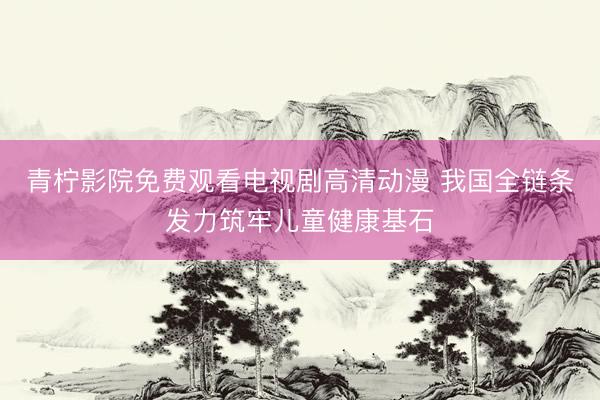 青柠影院免费观看电视剧高清动漫 我国全链条发力筑牢儿童健康基石