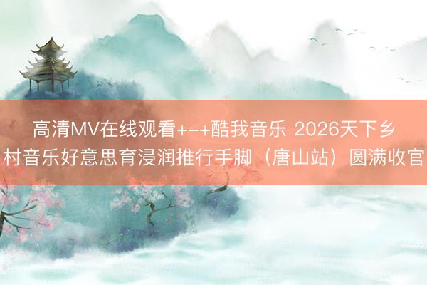 高清MV在线观看+-+酷我音乐 2026天下乡村音乐好意思育浸润推行手脚（唐山站）圆满收官
