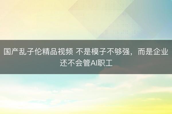 国产乱子伦精品视频 不是模子不够强，而是企业还不会管AI职工