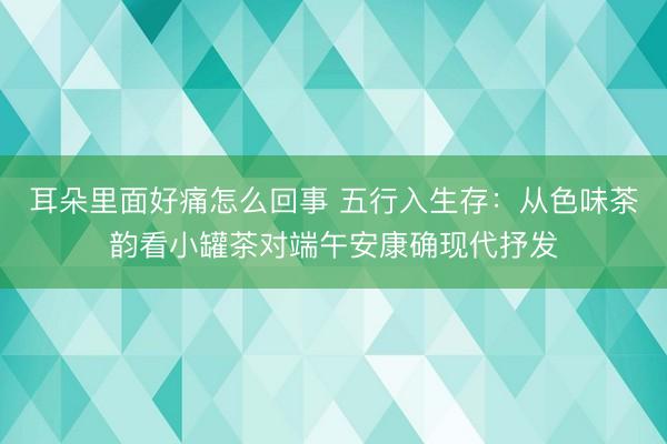 耳朵里面好痛怎么回事 五行入生存：从色味茶韵看小罐茶对端午安康确现代抒发