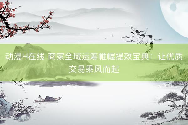 动漫H在线 商家全域运筹帷幄提效宝典：让优质交易乘风而起