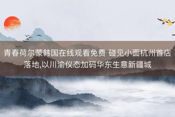 青春荷尔蒙韩国在线观看免费 碰见小面杭州首店落地，以川渝仪态加码华东生意新疆城