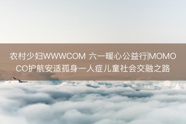 农村少妇WWWCOM 六一暖心公益行|MOMOCO护航安适孤身一人症儿童社会交融之路