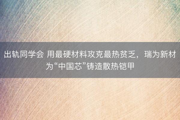 出轨同学会 用最硬材料攻克最热贫乏，瑞为新材为“中国芯”铸造散热铠甲