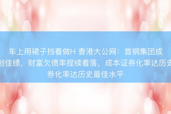 车上用裙子挡着做H 香港大公网：首钢集团成本运作屡创佳绩，财富欠债率捏续着落，成本证券化率达历史最佳水平