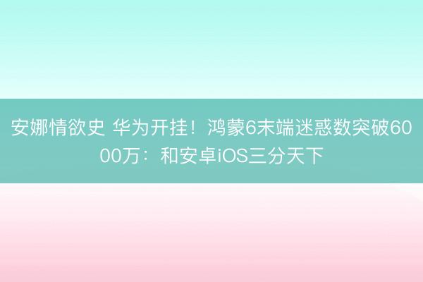 安娜情欲史 华为开挂！鸿蒙6末端迷惑数突破6000万：和安卓iOS三分天下