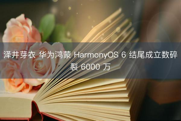 泽井芽衣 华为鸿蒙 HarmonyOS 6 结尾成立数碎裂 6000 万