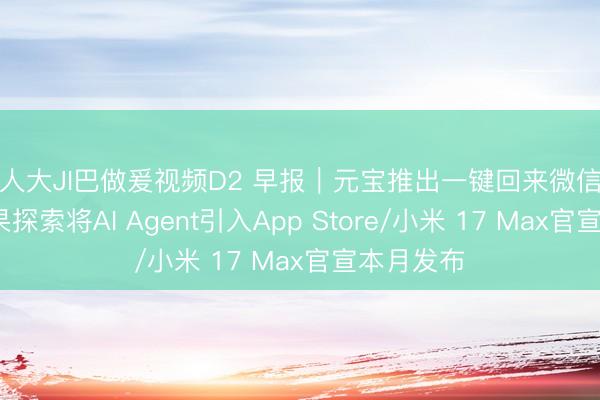 男人大JI巴做爰视频D2 早报｜元宝推出一键回来微信聊天/曝苹果探索将AI Agent引入App Store/小米 17 Max官宣本月发布
