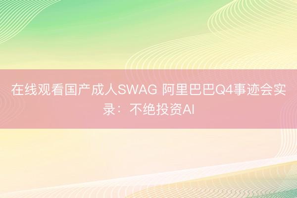 在线观看国产成人SWAG 阿里巴巴Q4事迹会实录：不绝投资AI