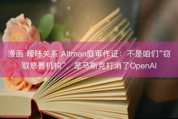 漫画 暧昧关系 Altman庭审作证：不是咱们“窃取慈善机构”，是马斯克打消了OpenAI