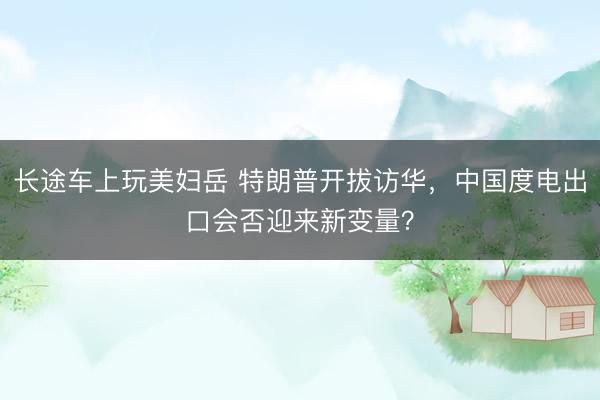 长途车上玩美妇岳 特朗普开拔访华，中国度电出口会否迎来新变量？
