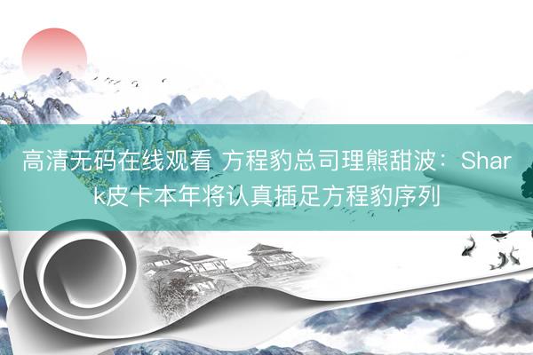 高清无码在线观看 方程豹总司理熊甜波：Shark皮卡本年将认真插足方程豹序列