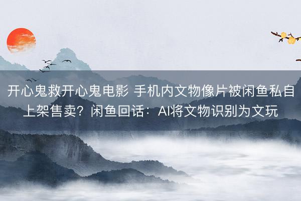 开心鬼救开心鬼电影 手机内文物像片被闲鱼私自上架售卖？闲鱼回话：AI将文物识别为文玩