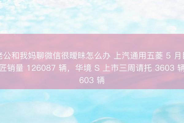 老公和我妈聊微信很暧昧怎么办 上汽通用五菱 5 月巨匠销量 126087 辆，华境 S 上市三周请托 3603 辆