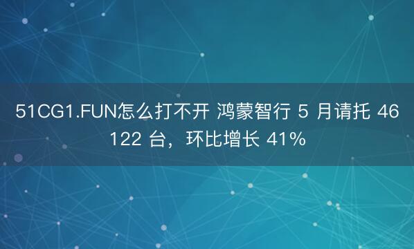 51CG1.FUN怎么打不开 鸿蒙智行 5 月请托 46122 台，环比增长 41%