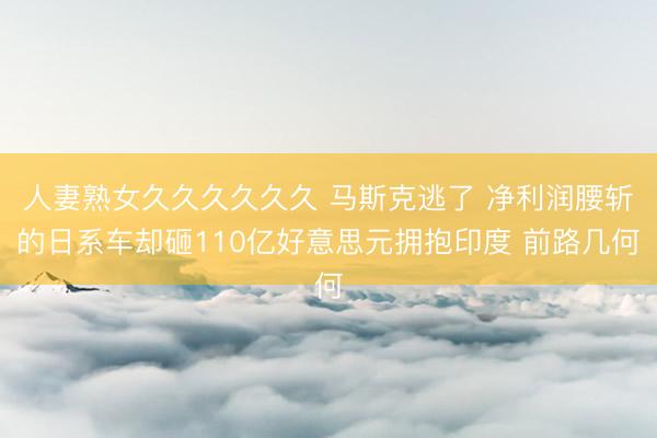 人妻熟女久久久久久久 马斯克逃了 净利润腰斩的日系车却砸110亿好意思元拥抱印度 前路几何
