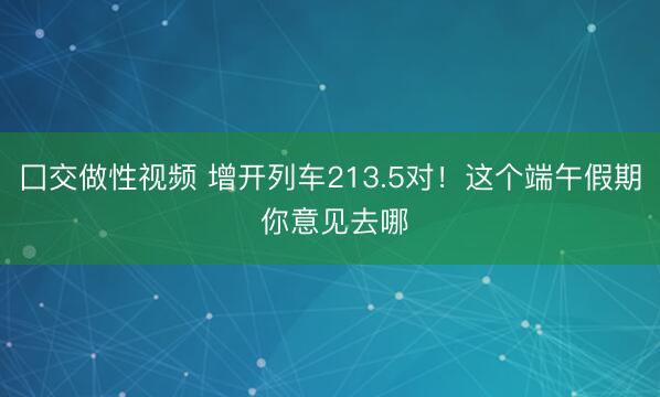 囗交做性视频 增开列车213.5对！这个端午假期 你意见去哪