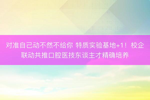 对准自己动不然不给你 特质实验基地+1！校企联动共推口腔医技东谈主才精确培养