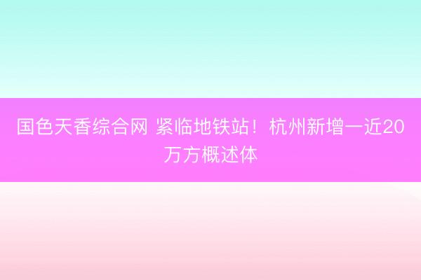 国色天香综合网 紧临地铁站！杭州新增一近20万方概述体