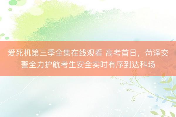 爱死机第三季全集在线观看 高考首日，菏泽交警全力护航考生安全实时有序到达科场