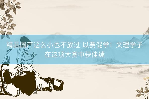 精品国产这么小也不放过 以赛促学！文理学子在这项大赛中获佳绩